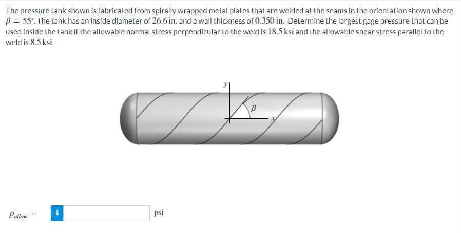 The pressure tank shown is fabricated from spirally wrapped metal plates that are welded at the seams in the orientation shown where
B = 55°. The tank has an inside diameter of 26.6 in. and a wall thickness of 0.350 in. Determine the largest gage pressure that can be
used inside the tank if the allowable normal stress perpendicular to the weld is 18.5 ksi and the allowable shear stress parallel to the
weld is 8.5 ksi.
Pallow=
psi
Mi