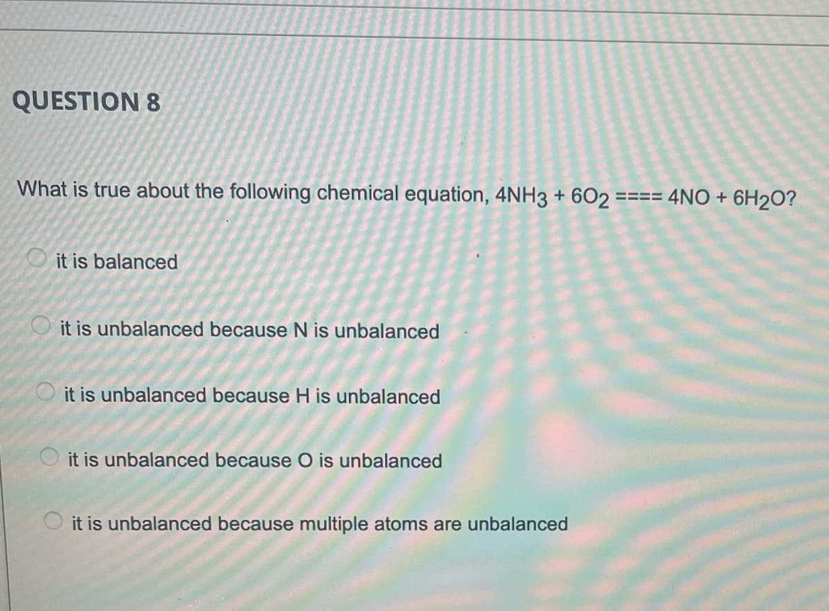 QUESTION 8
What is true about the following chemical equation, 4NH3 + 602 ==== 4NO + 6H2O?
it is balanced
it is unbalanced because N is unbalanced
it is unbalanced because H is unbalanced
O it is unbalanced because O is unbalanced
O it is unbalanced because multiple atoms are unbalanced
