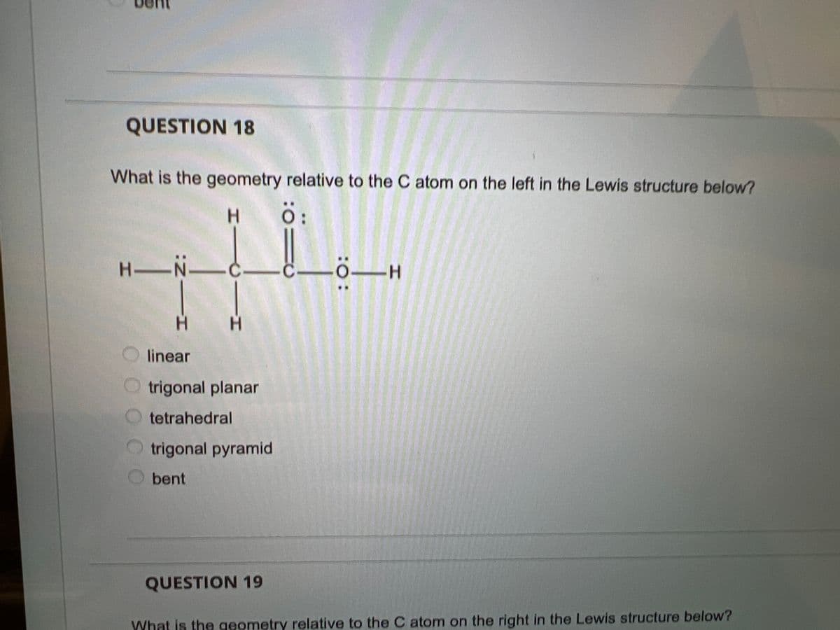 QUESTION 18
What is the geometry relative to the C atom on the left in the Lewis structure below?
H.
H-N-
ö–H
H.
linear
O trigonal planar
tetrahedral
O trigonal pyramid
bent
QUESTION 19
What is the geometry relative to the C atom on the right in the Lewis structure below?
:O:
