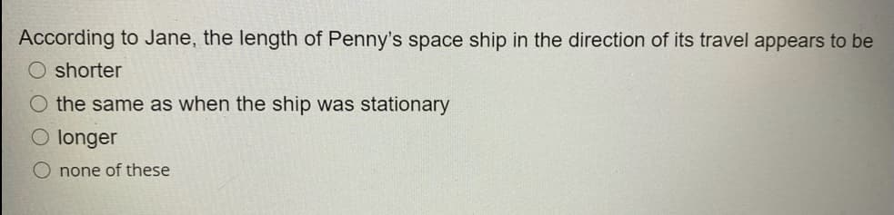 According to Jane, the length of Penny's space ship in the direction of its travel appears to be
shorter
O the same as when the ship was stationary
O longer
O none of these
