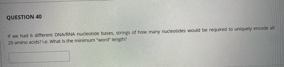 QUESTION 40
If we had 6 different DNA/RNA nucleotide bases, strings of how many nucleotides would be required to uniquely encode all
20 amino acids? i.e. What is the minimum "word" length?
