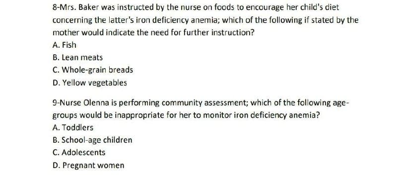 8-Mrs. Baker was instructed by the nurse on foods to encourage her child's diet
concerning the latter's iron deficiency anemia; which of the following if stated by the
mother would indicate the need for further instruction?
A. Fish
B. Lean meats
C. Whole-grain breads
D. Yellow vegetables
9-Nurse Olenna is performing community assessment; which of the following age-
groups would be inappropriate for her to monitor iron deficiency anemia?
A. Toddlers
B. School-age children
C. Adolescents
D. Pregnant women