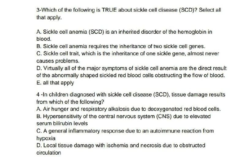 3-Which of the following is TRUE about sickle cell disease (SCD)? Select all
that apply.
A. Sickle cell anemia (SCD) is an inherited disorder of the hemoglobin in
blood.
B. Sickle cell anemia requires the inheritance of two sickle cell genes.
C. Sickle cell trait, which is the inheritance of one sickle gene, almost never
causes problems.
D. Virtually all of the major symptoms of sickle cell anemia are the direct result
of the abnormally shaped sickled red blood cells obstructing the flow of blood.
E. all that apply
4-In children diagnosed with sickle cell disease (SCD), tissue damage results
from which of the following?
A. Air hunger and respiratory alkalosis due to deoxygenated red blood cells.
B. Hypersensitivity of the central nervous system (CNS) due to elevated
serum bilirubin levels
C. A general inflammatory response due to an autoimmune reaction from
hypoxia
D. Local tissue damage with ischemia and necrosis due to obstructed
circulation