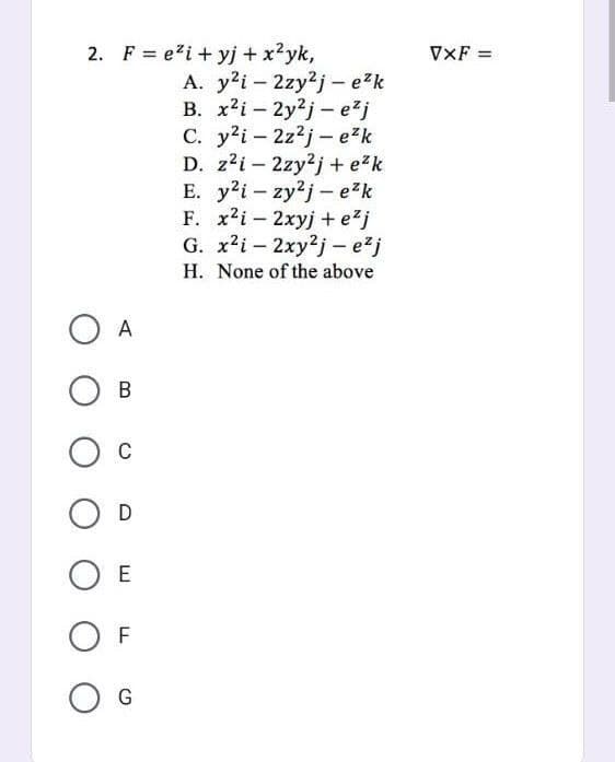 2. F = e²i+yj + x²yk,
O A
B
O C
O D
O E
OF
O G
A. y²i2zy2j - e²k
B. x2i-2y2j-e²j
C. y²i2z2j- e²k
D. z²i2zy2j+e²k
E. y2i-zy2j- e²k
F. x2i2xyj+e²j
G. x²i-2xy2j- e²j
H. None of the above
VXF =