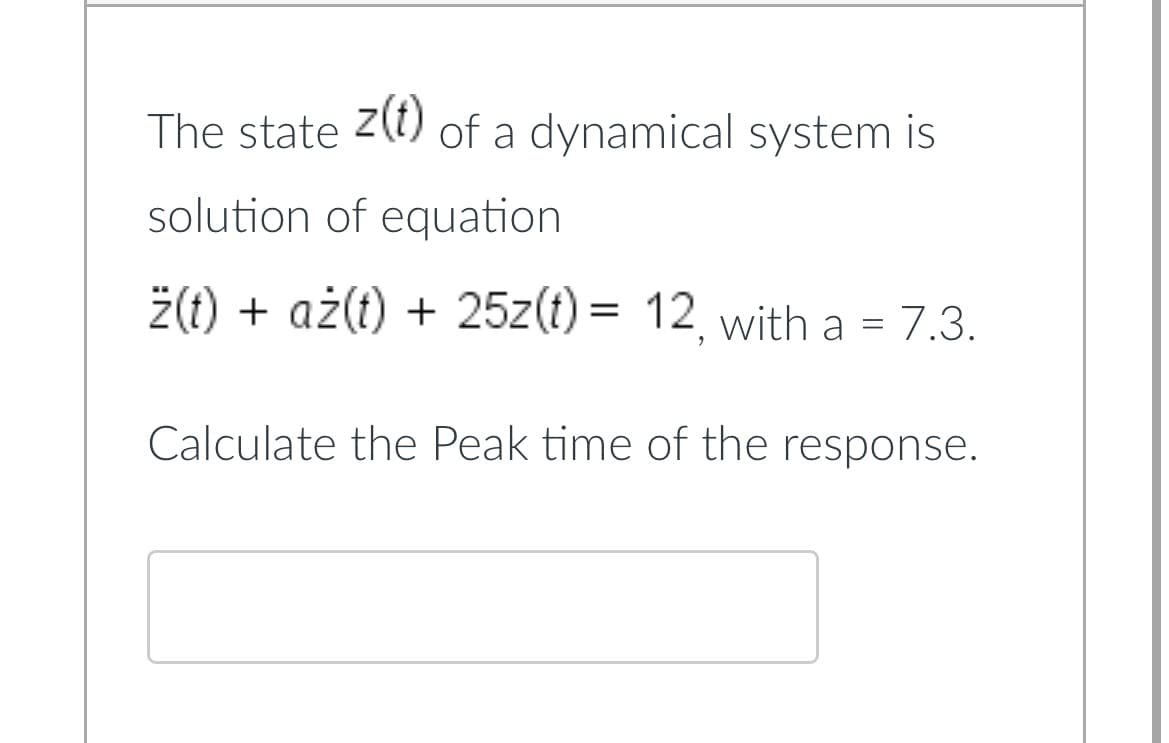 The state z(t) of a dynamical system is
solution of equation
ż(t) + aż(t) + 25z(t) = 12, with a = 7.3.
Calculate the Peak time of the response.