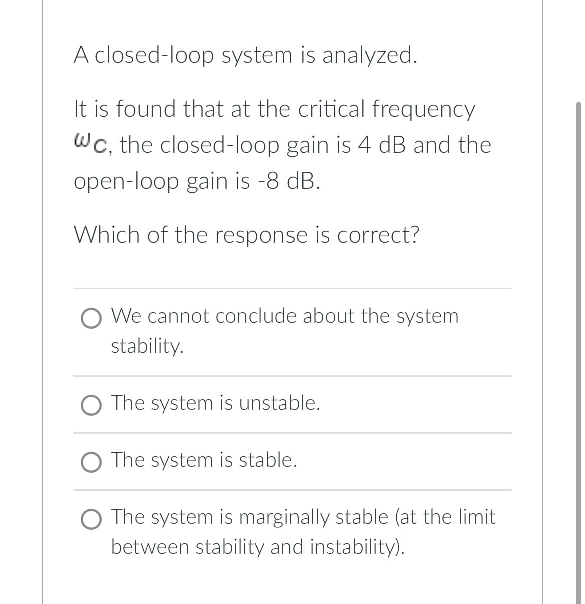 A closed-loop system is analyzed.
It is found that at the critical frequency
WC, the closed-loop gain is 4 dB and the
open-loop gain is -8 dB.
Which of the response is correct?
We cannot conclude about the system
stability.
O The system is unstable.
The system is stable.
O The system is marginally stable (at the limit
between stability and instability).