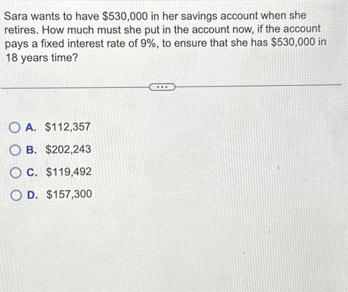 Sara wants to have $530,000 in her savings account when she
retires. How much must she put in the account now, if the account
pays a fixed interest rate of 9%, to ensure that she has $530,000 in
18 years time?
OA. $112,357
OB. $202,243
OC. $119,492
O D. $157,300