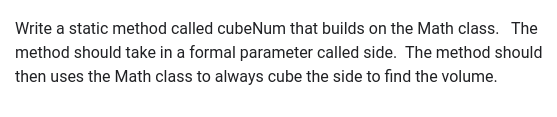 Write a static method called cubeNum that builds on the Math class. The
method should take in a formal parameter called side. The method should
then uses the Math class to always cube the side to find the volume.
