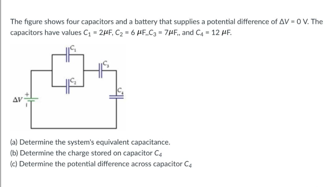 The figure shows four capacitors and a battery that supplies a potential difference of AV = 0 V. The
capacitors have values C1 = 2HF, C2 = 6 µF,„C3 = 7µF, and C4 = 12 HF.
AV:
(a) Determine the system's equivalent capacitance.
(b) Determine the charge stored on capacitor C4
(c) Determine the potential difference across capacitor C4
