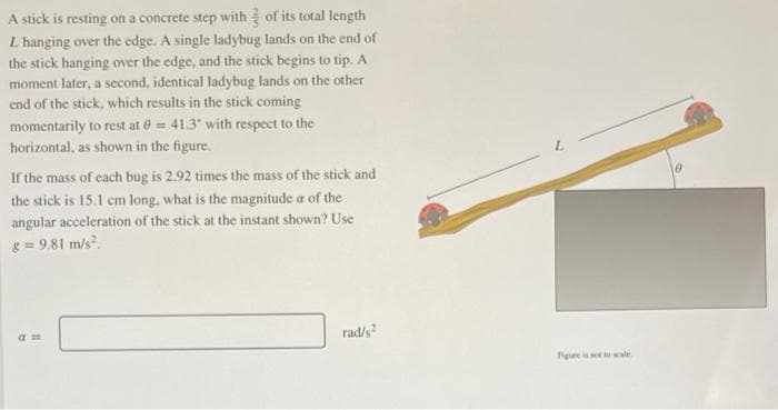 A stick is resting on a concrete step with 3 of its total length
L hanging over the edge. A single ladybug lands on the end of
the stick hanging over the edge, and the stick begins to tip. A
moment later, a second, identical ladybug lands on the other
end of the stick, which results in the stick coming
momentarily to rest at 0= 41.3° with respect to the
horizontal, as shown in the figure.
If the mass of each bug is 2.92 times the mass of the stick and
the stick is 15.1 cm long, what is the magnitude a of the
angular acceleration of the stick at the instant shown? Use
8 = 9.81 m/s².
am
rad/s²
Figure is not to wale
0