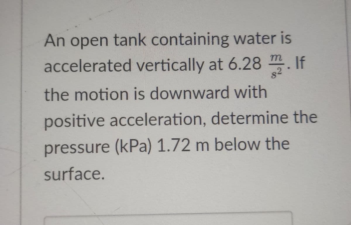 n open tank containing water is
accelerated vertically at 6.28 . If
An
m
. If
the motion is downward with
positive acceleration, determine the
pressure (kPa) 1.72 m below the
surface.
