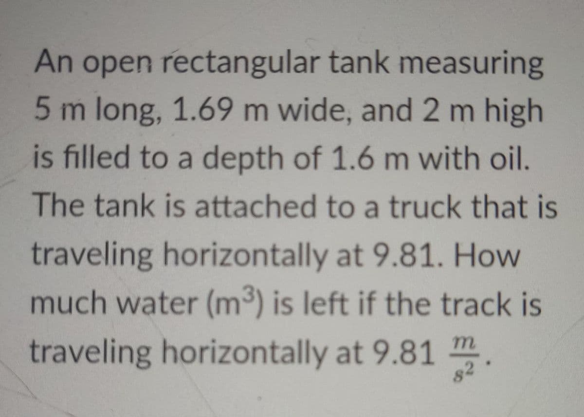 An open rectangular tank measuring
5 m long, 1.69 m wide, and 2 m high
is filled to a depth of 1.6 m with oil.
The tank is attached to a truck that is
traveling horizontally at 9.81. How
much water (m³) is left if the track is
traveling horizontally at 9.81 m
82
