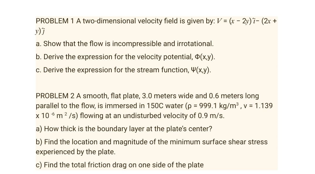 PROBLEM 1 A two-dimensional velocity field is given by: V = (x - 2y) i- (2r +
y) j
a. Show that the flow is incompressible and irrotational.
b. Derive the expression for the velocity potential, 0(x,y).
c. Derive the expression for the stream function, Y(x,y).
PROBLEM 2 A smooth, flat plate, 3.0 meters wide and 0.6 meters long
parallel to the flow, is immersed in 150C water (p = 999.1 kg/m3 , v = 1.139
x 10 6 m 2 /s) flowing at an undisturbed velocity of 0.9 m/s.
a) How thick is the boundary layer at the plate's center?
b) Find the location and magnitude of the minimum surface shear stress
experienced by the plate.
c) Find the total friction drag on one side of the plate
