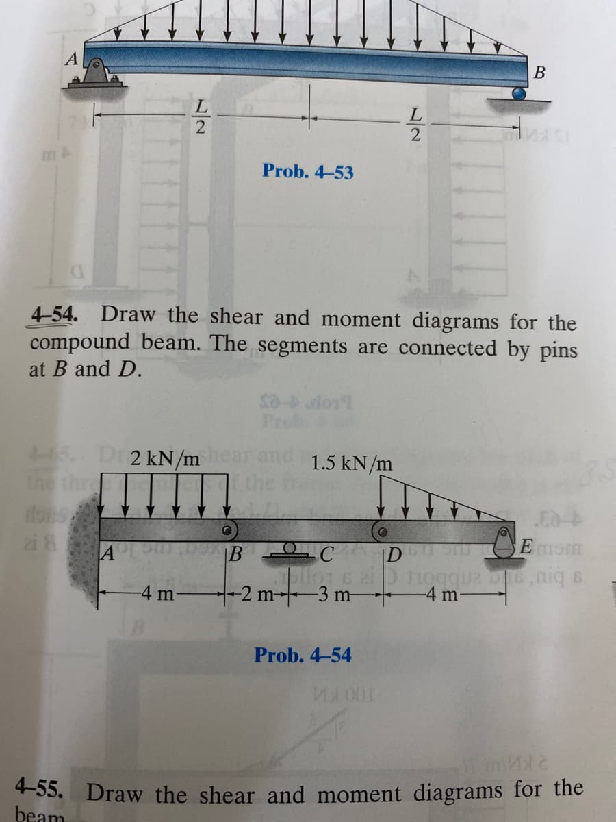 В
Prob. 4-53
4-54. Draw the shear and moment diagrams for the
compound beam. The segments are connected by pins
at B and D.
LLop es
445 Dr 2 kN/mear
the thre
1.5 kN/m
the
|B C
Dhogque b6.0
-4 m-
-4 m
4-2 m-3 m-
Prob. 4-54
4-55. Draw the shear and moment diagrams for the
beam
