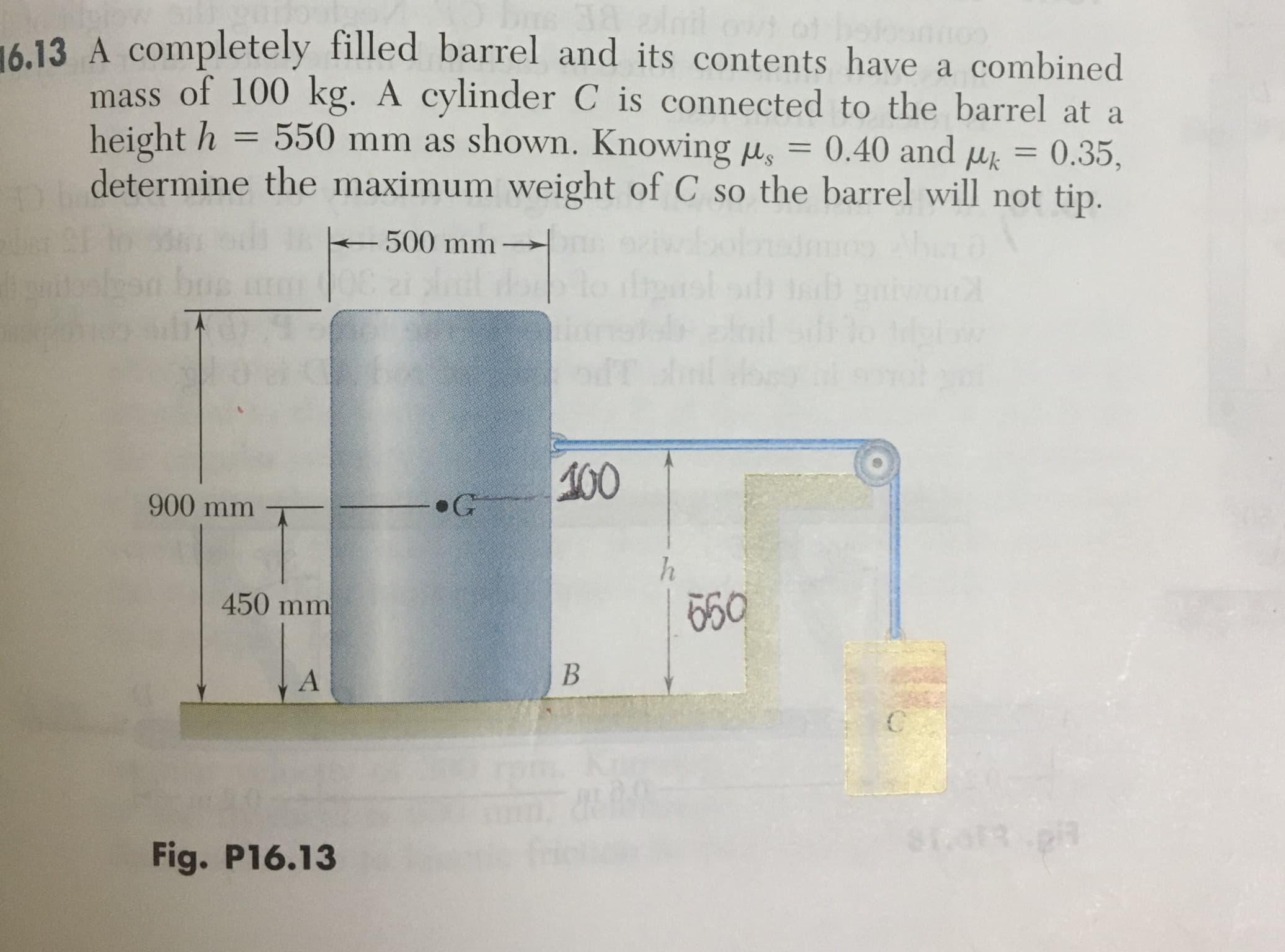 A completely filled barrel and its contents have a combined
mass of 100 kg. A cylinder C is connected to the barrel at a
height h
550 mm as shown. Knowing u,
0.40 and uk
0.35,
determine the maximum weight of C so the barrel will not tip.
-500 mm
100
900 mm
G
450 mm
