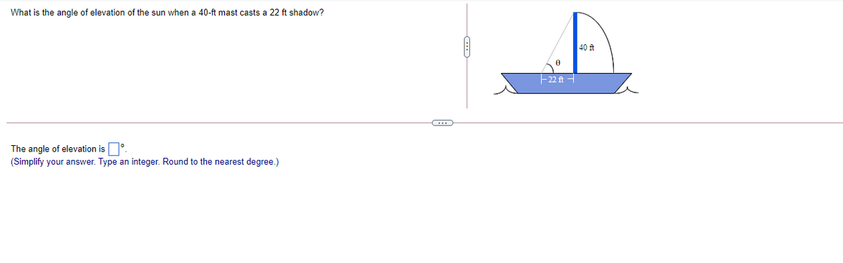 What is the angle of elevation of the sun when a 40-ft mast casts a 22 ft shadow?
40 t
-22 ft -
The angle of elevation is°
(Simplify your answer. Type an integer. Round to the nearest degree.)
