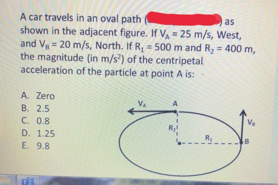 as
A car travels in an oval path
shown in the adjacent figure. If VA = 25 m/s, West,
and Vg = 20 m/s, North. If R, = 500 m and R, = 400 m,
the magnitude (in m/s²) of the centripetal,
acceleration of the particle at point A is:
%3D
%3D
%3D
A. Zero
VA
A
В. 2.5
C. 0.8
VB
R2
R1
D. 1.25
E. 9.8
