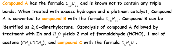 Compound A has the formula C„H and is known not to contain any triple
10 16
bonds. When treated with excess hydrogen and a platinum catalyst, Compound
A is converted to compound B with the formula CH,„: Compound B can be
identified as 2,6-dimethyloctane. Ozonolysis of compound A followed by
treatment with Zn and H,0 yields 2 mol of formaldehyde (HCHO), 1 mol of
acetone (CH COCH,), and compound C with the formula C,H,0,.
