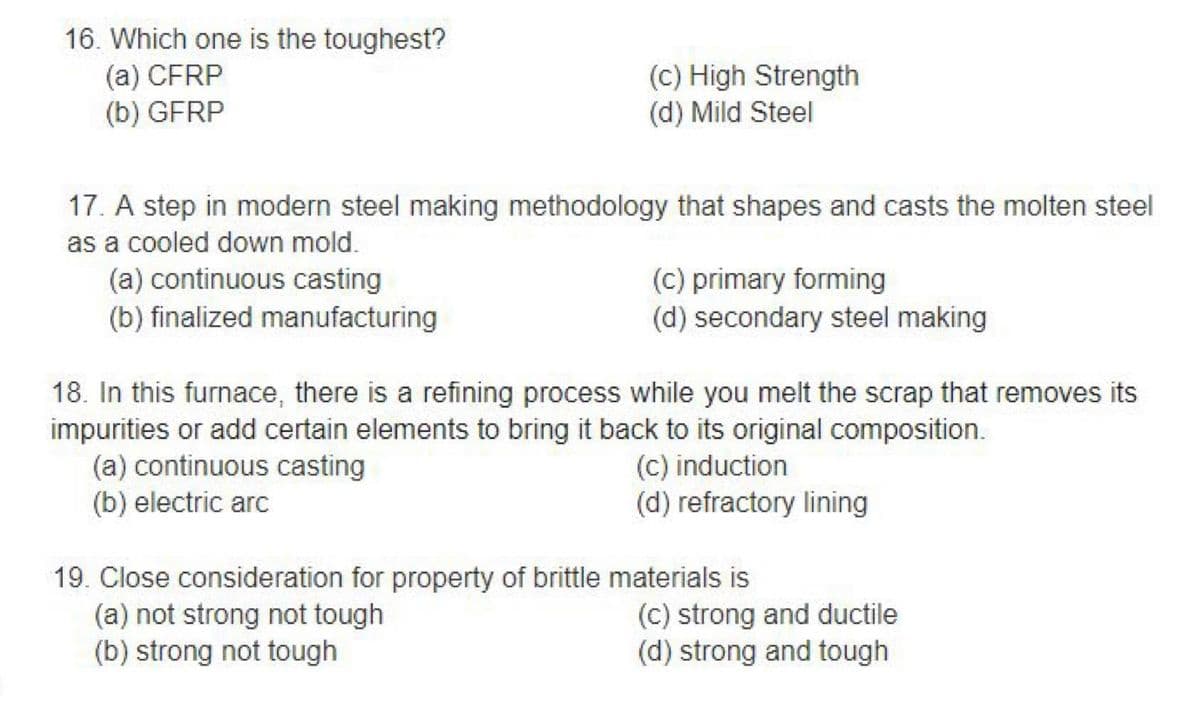 16. Which one is the toughest?
(a) CFRP
(b) GFRP
17. A step in modern steel making methodology that shapes and casts the molten steel
as a cooled down mold.
(a) continuous casting
(b) finalized manufacturing
(c) High Strength
(d) Mild Steel
(c) primary forming
(d) secondary steel making
18. In this furnace, there is a refining process while you melt the scrap that removes its
impurities or add certain elements to bring it back to its original composition.
(a) continuous casting
(c) induction
(b) electric arc
(d) refractory lining
(a) not strong not tough
(b) strong not tough
19. Close consideration for property of brittle materials is
(c) strong and ductile
(d) strong and tough