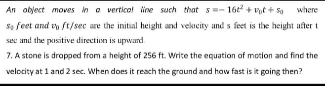 An object moves in a vertical line such that s=-16t² + vot + 50
where
So feet and vo ft/sec are the initial height and velocity and s feet is the height after t
see and the positive direction is upward.
7. A stone is dropped from a height of 256 ft. Write the equation of motion and find the
velocity at 1 and 2 sec. When does it reach the ground and how fast is it going then?
