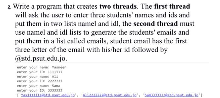 2. Write a program that creates two threads. The first thread
will ask the user to enter three students' names and ids and
put them in two lists namel and idl, the second thread must
use namel and idl lists to generate the students' emails and
put them in a list called emails, student email has the first
three letter of the email with his/her id followed by
@std.psut.edu.jo.
enter your name: Yasmeen
enter your ID: 1111111
enter your name: Ali
enter your ID: 2222222
enter your name: Sama
enter your ID: 3333333
['Yas1111111@std.psut.edu.jo', 'Ali2222222@std.psut.edu.jo', 'Sam3333333@std.psut.edu.jo']