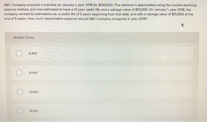 ABC Company acquired a machine on January 1, year 2016 for $100,000. The machine is depreciated using the double-declining-
balance method, and was estimated to have a 10 year useful life and a salvage value of $10,000. On January 1, year 2018, the
company revised its estimations as: a useful life of 5 years beginning from that date, and with a salvage value of $15,000 at the
end of 5 years. How much depreciation expense should ABC Company recognize in year 2018?
Multiple Choice
13,400
O 21,040
25,600
16,000