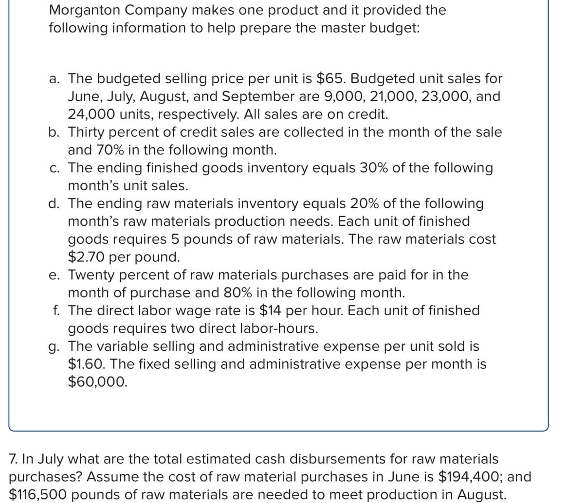 Morganton Company makes one product and it provided the
following information to help prepare the master budget:
a. The budgeted selling price per unit is $65. Budgeted unit sales for
June, July, August, and September are 9,000, 21,000, 23,000, and
24,000 units, respectively. All sales are on credit.
b. Thirty percent of credit sales are collected in the month of the sale
and 70% in the following month.
c. The ending finished goods inventory equals 30% of the following
month's unit sales.
d. The ending raw materials inventory equals 20% of the following
month's raw materials production needs. Each unit of finished
goods requires 5 pounds of raw materials. The raw materials cost
$2.70 per pound.
e. Twenty percent of raw materials purchases are paid for in the
month of purchase and 80% in the following month.
f. The direct labor wage rate is $14 per hour. Each unit of finished
goods requires two direct labor-hours.
g. The variable selling and administrative expense per unit sold is
$1.60. The fixed selling and administrative expense per month is
$60,000.
7. In July what are the total estimated cash disbursements for raw materials
purchases? Assume the cost of raw material purchases in June is $194,400; and
$116,500 pounds of raw materials are needed to meet production in August.