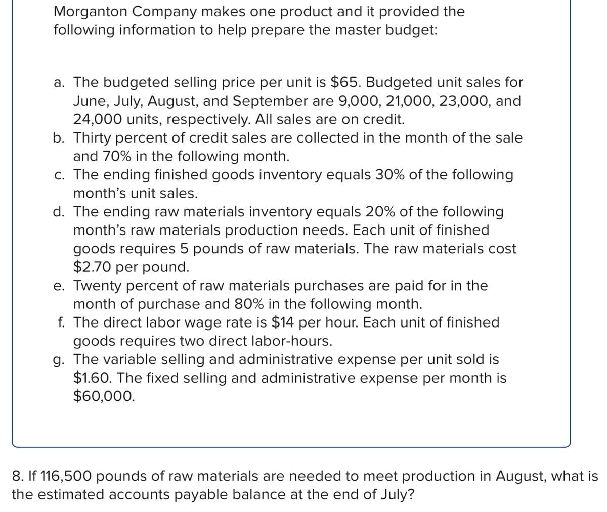 Morganton Company makes one product and it provided the
following information to help prepare the master budget:
a. The budgeted selling price per unit is $65. Budgeted unit sales for
June, July, August, and September are 9,000, 21,000, 23,000, and
24,000 units, respectively. All sales are on credit.
b. Thirty percent of credit sales are collected in the month of the sale
and 70% in the following month.
c. The ending finished goods inventory equals 30% of the following
month's unit sales.
d. The ending raw materials inventory equals 20% of the following
month's raw materials production needs. Each unit of finished
goods requires 5 pounds of raw materials. The raw materials cost
$2.70 per pound.
e. Twenty percent of raw materials purchases are paid for in the
month of purchase and 80% in the following month.
f. The direct labor wage rate is $14 per hour. Each unit of finished
goods requires two direct labor-hours.
g. The variable selling and administrative expense per unit sold is
$1.60. The fixed selling and administrative expense per month is
$60,000.
8. If 116,500 pounds of raw materials are needed to meet production in August, what is
the estimated accounts payable balance at the end of July?