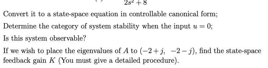 2s2 + 8
Convert it to a state-space equation in controllable canonical form;
Determine the category of system stability when the input u = 0;
Is this system observable?
If we wish to place the eigenvalues of A to (-2+j, -2– j), find the state-space
feedback gain K (You must give a detailed procedure).
