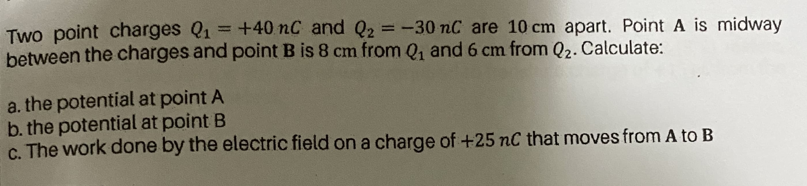 Two point charges Q1= +40 nC and Q2 =-30 nC are 10 cm apart. Point A is midway
between the charges and point B is 8 cm from Q, and 6 cm from Q2. Calculate:
%3D
a. the potential at point A
b. the potential at point B
c. The work done by the electric field on a charge of +25 nC that moves from A to B
