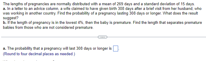The lengths of pregnancies are normally distributed with a mean of 269 days and a standard deviation of 15 days.
a. In a letter to an advice column, a wife claimed to have given birth 308 days after a brief visit from her husband, who
was working in another country. Find the probability of a pregnancy lasting 308 days or longer. What does the result
suggest?
b. If the length of pregnancy is in the lowest 4%, then the baby is premature. Find the length that separates premature
babies from those who are not considered premature.
a. The probability that a pregnancy will last 308 days or longer is
(Round to four decimal places as needed.)
