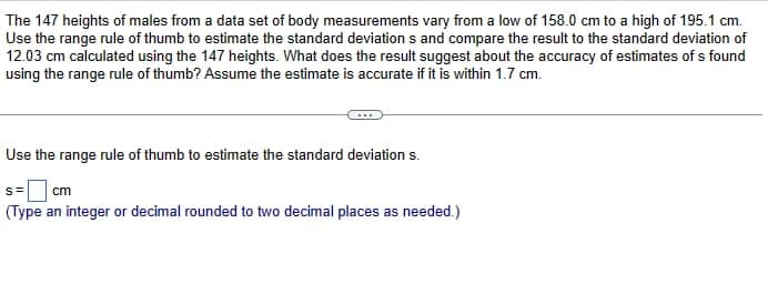 The 147 heights of males from a data set of body measurements vary from a low of 158.0 cm to a high of 195.1 cm.
Use the range rule of thumb to estimate the standard deviations and compare the result to the standard deviation of
12.03 cm calculated using the 147 heights. What does the result suggest about the accuracy of estimates of s found
using the range rule of thumb? Assume the estimate is accurate if it is within 1.7 cm.
Use the range rule of thumb to estimate the standard deviation s.
s= cm
(Type an integer or decimal rounded to two decimal places as needed.)