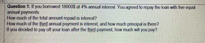Question 1: If you borrowed 18000$ at 4% annual interest. You agreed to repay the loan with five equal
annual payments.
How much of the total amount repaid is interest?
How much of the third annual payment is interest, and how much principal is there?
If you decided to pay off your loan after the third payment, how much will you pay?
