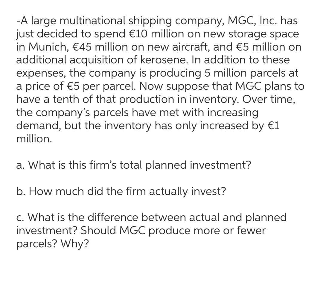 -A large multinational shipping company, MGC, Inc. has
just decided to spend €10 million on new storage space
in Munich, €45 million on new aircraft, and €5 million on
additional acquisition of kerosene. In addition to these
expenses, the company is producing 5 million parcels at
a price of €5 per parcel. Now suppose that MGC plans to
have a tenth of that production in inventory. Over time,
the company's parcels have met with increasing
demand, but the inventory has only increased by €1
million.
a. What is this firm's total planned investment?
b. How much did the firm actually invest?
c. What is the difference between actual and planned
investment? Should MGC produce more or fewer
parcels? Why?
