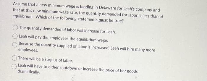 Assume that a new minimum wage is binding in Delaware for Leah's company and
that at this new minimum wage rate, the quantity demanded for labor is less than at
equilibrium. Which of the following statements must be true?
The quantity demanded of labor will increase for Leah.
Leah will pay the employees the equilibrium wage.
Because the quantity supplied of labor is increased, Leah will hire many more
employees.
There will be a surplus of labor.
Leah will have to either shutdown or increase the price of her goods
dramatically.