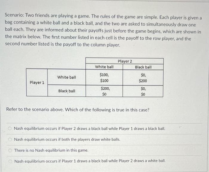 Scenario: Two friends are playing a game. The rules of the game are simple. Each player is given a
bag containing a white ball and a black ball, and the two are asked to simultaneously draw one
ball each. They are informed about their payoffs just before the game begins, which are shown in
the matrix below. The first number listed in each cell is the payoff to the row player, and the
second number listed is the payoff to the column player.
Player 1
White ball
Black ball
White ball
$100,
$100
$200,
$0
Player 2
Black ball
$0,
$200
$0,
$0
Refer to the scenario above. Which of the following is true in this case?
Nash equilibrium occurs if Player 2 draws a black ball while Player 1 draws a black ball.
Nash equilibrium occurs if both the players draw white balls.
There is no Nash equilibrium in this game.
Nash equilibrium occurs if Player 1 draws a black ball while Player 2 draws a white ball.