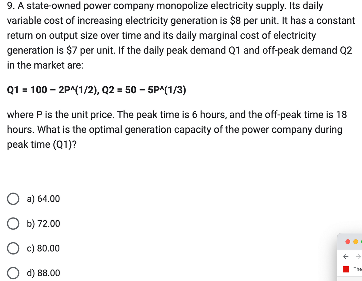 9. A state-owned power company monopolize electricity supply. Its daily
variable cost of increasing electricity generation is $8 per unit. It has a constant
return on output size over time and its daily marginal cost of electricity
generation is $7 per unit. If the daily peak demand Q1 and off-peak demand Q2
in the market are:
Q1 = 100 - 2P^(1/2), Q2 = 50 - 5P^(1/3)
where P is the unit price. The peak time is 6 hours, and the off-peak time is 18
hours. What is the optimal generation capacity of the power company during
peak time (Q1)?
O a) 64.00
O b) 72.00
O c) 80.00
O d) 88.00
→
The