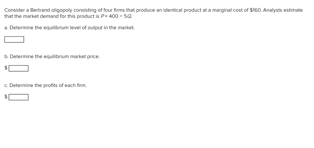 Consider a Bertrand oligopoly consisting of four firms that produce an identical product at a marginal cost of $160. Analysts estimate
that the market demand for this product is P= 400 - 5Q.
a. Determine the equilibrium level of output in the market.
b. Determine the equilibrium market price.
c. Determine the profits of each firm.