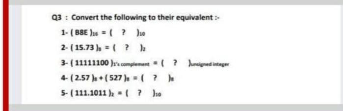 Q3 : Convert the following to their equivalent :-
1- ( B8E )1s = ( ? he
2- ( 15.73 ) = ( ? 2
%3D
3- (11111100 r's complement = ( ? Junsigned integer
4- (2.57 Je+(527 )e ( ?
5- ( 111.1011 = ( ? ho
