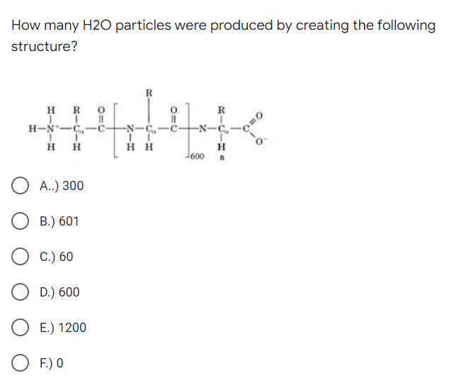 How many H2O particles were produced by creating the following
structure?
R
H R
R
H-N-C,-č-
-N-C,-
-N-C-
H
H
H H
H
600
А.) 300
В.) 601
С.) 60
D.) 600
Е.) 1200
F.) 0

