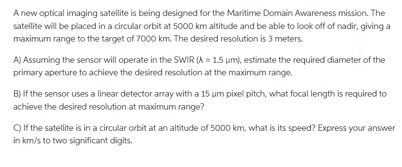 A new optical imaging satellite is being designed for the Maritime Domain Awareness mission. The
satellite will be placed in a circular orbit at 5000 km altitude and be able to look off of nadir, giving a
maximum range to the target of 7000 km. The desired resolution is 3 meters.
A) Assuming the sensor will operate in the SWIR (A = 1.5 µm), estimate the required diameter of the
primary aperture to achieve the desired resolution at the maximum range.
B) If the sensor uses a linear detector array with a 15 μm pixel pitch, what focal length is required to
achieve the desired resolution at maximum range?
C) If the satellite is in a circular orbit at an altitude of 5000 km, what is its speed? Express your answer
in km/s to two significant digits.