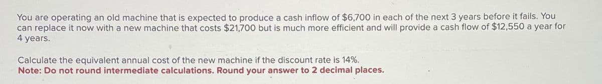 You are operating an old machine that is expected to produce a cash inflow of $6,700 in each of the next 3 years before it fails. You
can replace it now with a new machine that costs $21,700 but is much more efficient and will provide a cash flow of $12,550 a year for
4 years.
Calculate the equivalent annual cost of the new machine if the discount rate is 14%.
Note: Do not round intermediate calculations. Round your answer to 2 decimal places.