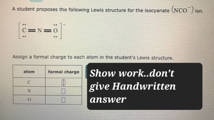 A student proposes the following Lewis structure for the isocyanate (NCO) ion.
C=N=
Assign a formal charge to each atom in the student's Lewis structure.
atom
formal charge
Show work..don't
C
N
☐
give Handwritten
0
☐
answer