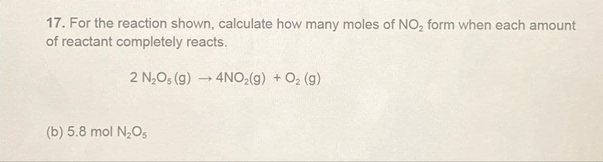 17. For the reaction shown, calculate how many moles of NO2 form when each amount
of reactant completely reacts.
2 N2O5 (g)
4NO2(g) + O2 (g)
(b) 5.8 mol N2O5