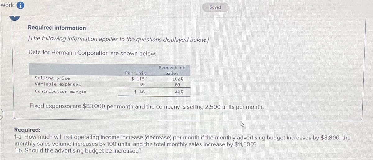 work i
Required information
[The following information applies to the questions displayed below.]
Data for Hermann Corporation are shown below:
Selling price
Variable expenses
Contribution margin.
Percent of
Per Unit
$ 115
Sales
100%
69
60
$ 46
40%
Saved
Fixed expenses are $83,000 per month and the company is selling 2,500 units per month.
Required:
1-a. How much will net operating income increase (decrease) per month if the monthly advertising budget increases by $8,800, the
monthly sales volume increases by 100 units, and the total monthly sales increase by $11,500?
1-b. Should the advertising budget be increased?