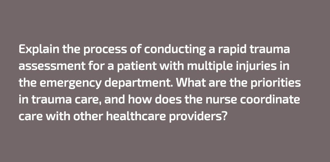 Explain the process of conducting a rapid trauma
assessment for a patient with multiple injuries in
the emergency department. What are the priorities
in trauma care, and how does the nurse coordinate
care with other healthcare providers?