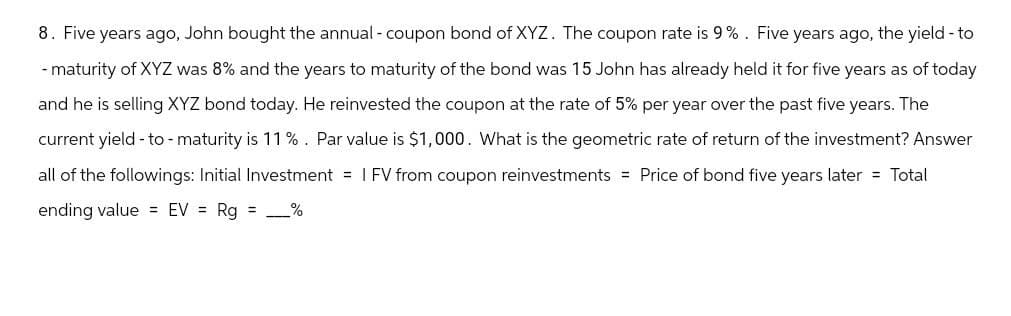8. Five years ago, John bought the annual - coupon bond of XYZ. The coupon rate is 9%. Five years ago, the yield-to
-maturity of XYZ was 8% and the years to maturity of the bond was 15 John has already held it for five years as of today
and he is selling XYZ bond today. He reinvested the coupon at the rate of 5% per year over the past five years. The
current yield-to-maturity is 11%. Par value is $1,000. What is the geometric rate of return of the investment? Answer
all of the followings: Initial Investment = I FV from coupon reinvestments = Price of bond five years later = Total
ending value = EV = Rg = _%