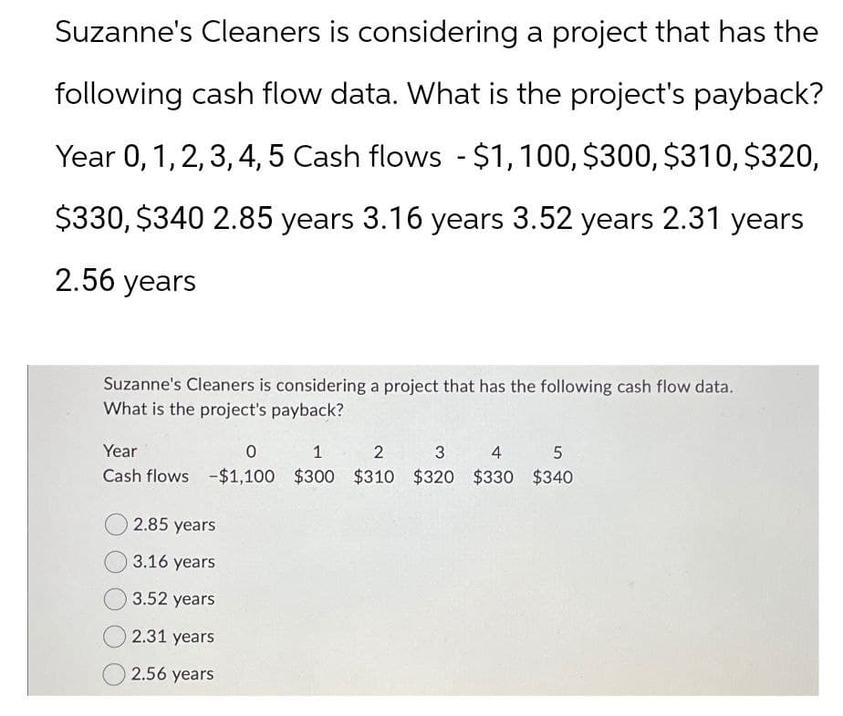 Suzanne's Cleaners is considering a project that has the
following cash flow data. What is the project's payback?
Year 0, 1, 2, 3, 4, 5 Cash flows - $1,100, $300, $310, $320,
$330, $340 2.85 years 3.16 years 3.52 years 2.31 years
2.56 years
Suzanne's Cleaners is considering a project that has the following cash flow data.
What is the project's payback?
Year
0
1 2 3 4 5
Cash flows -$1,100 $300 $310 $320 $330 $340
2.85 years
3.16 years
3.52 years
2.31 years
2.56 years
