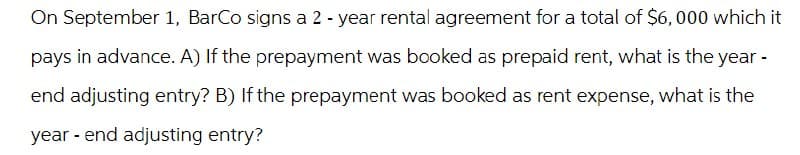 On September 1, BarCo signs a 2-year rental agreement for a total of $6,000 which it
pays in advance. A) If the prepayment was booked as prepaid rent, what is the year -
end adjusting entry? B) If the prepayment was booked as rent expense, what is the
year-end adjusting entry?