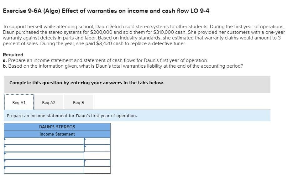 Exercise 9-6A (Algo) Effect of warranties on income and cash flow LO 9-4
To support herself while attending school, Daun Deloch sold stereo systems to other students. During the first year of operations,
Daun purchased the stereo systems for $200,000 and sold them for $310,000 cash. She provided her customers with a one-year
warranty against defects in parts and labor. Based on industry standards, she estimated that warranty claims would amount to 3
percent of sales. During the year, she paid $3,420 cash to replace a defective tuner.
Required
a. Prepare an income statement and statement of cash flows for Daun's first year of operation.
b. Based on the information given, what is Daun's total warranties liability at the end of the accounting period?
Complete this question by entering your answers in the tabs below.
Req A1
Req A2
Req B
Prepare an income statement for Daun's first year of operation.
DAUN'S STEREOS
Income Statement